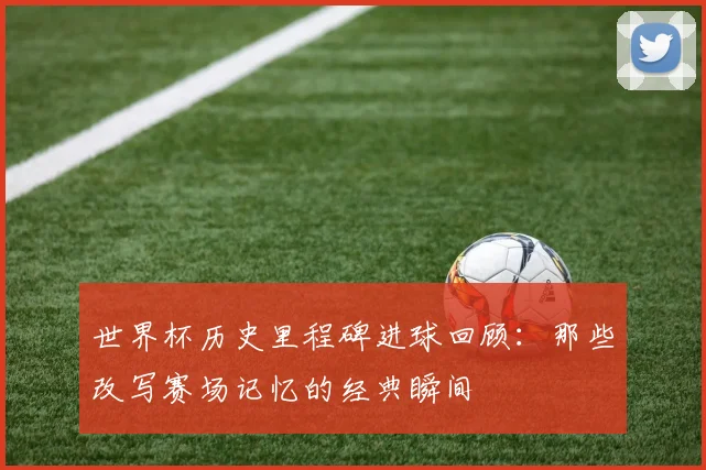 世界杯历史里程碑进球回顾:那些改写赛场记忆的经典瞬间
