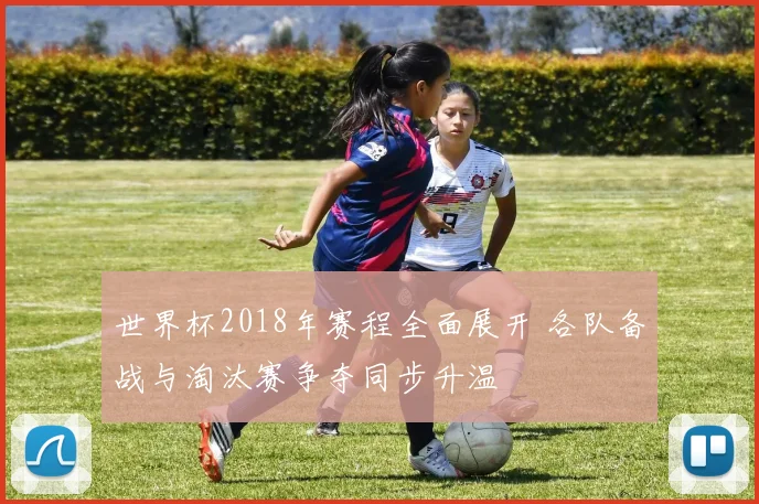 世界杯2018年赛程全面展开 各队备战与淘汰赛争夺同步升温