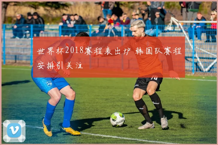 世界杯2018赛程表出炉 韩国队赛程安排引关注