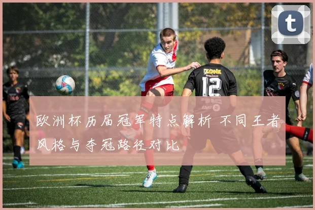 欧洲杯历届冠军特点解析 不同王者风格与夺冠路径对比