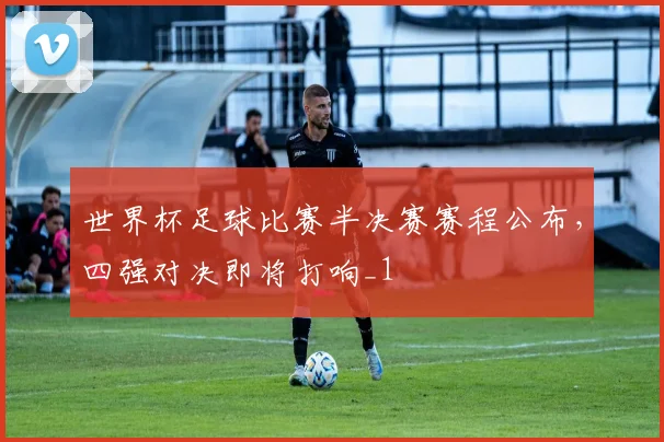 世界杯足球比赛半决赛赛程公布,四强对决即将打响_1