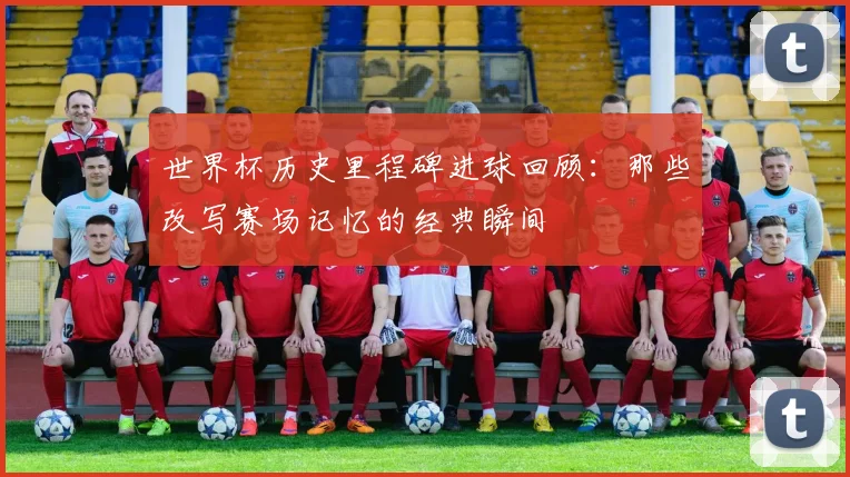 世界杯历史里程碑进球回顾:那些改写赛场记忆的经典瞬间